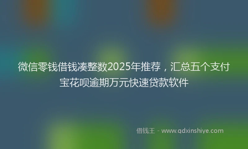 微信零钱借钱凑整数2025年推荐，汇总五个支付宝花呗逾期万元快速贷款软件