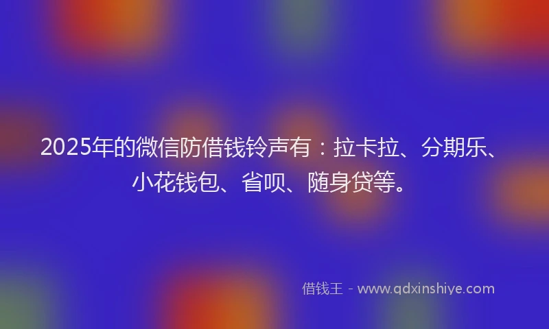 2025年的微信防借钱铃声有：拉卡拉、分期乐、小花钱包、省呗、随身贷等。