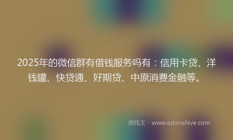 2025年的微信群有借钱服务吗有：信用卡贷、洋钱罐、快贷通、好期贷、中原消费金融等。