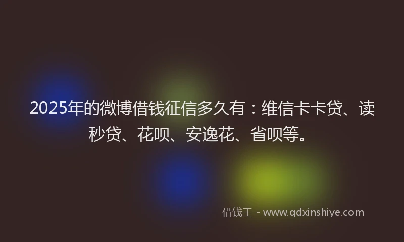 2025年的微博借钱征信多久有：维信卡卡贷、读秒贷、花呗、安逸花、省呗等。