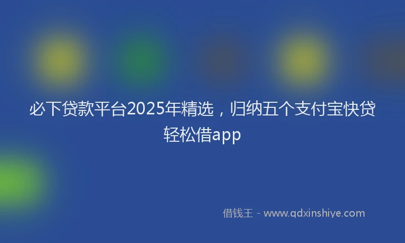 必下贷款平台2025年精选，归纳五个支付宝快贷轻松借app