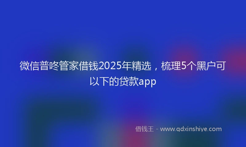 微信普咚管家借钱2025年精选，梳理5个黑户可以下的贷款app