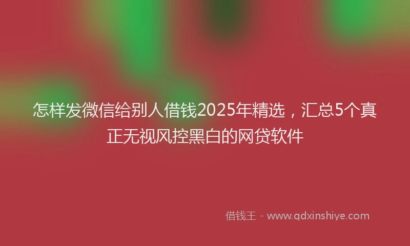 怎样发微信给别人借钱2025年精选，汇总5个真正无视风控黑白的网贷软件