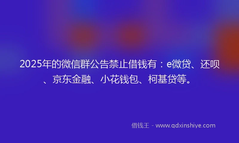 2025年的微信群公告禁止借钱有：e微贷、还呗、京东金融、小花钱包、柯基贷等。