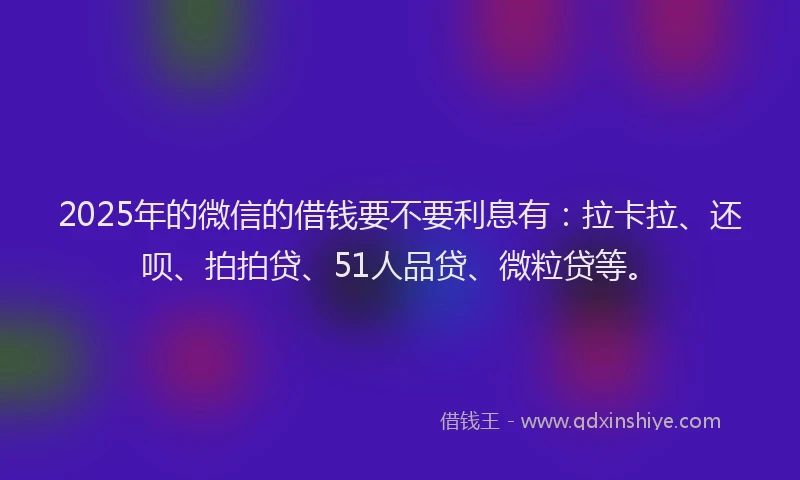 2025年的微信的借钱要不要利息有：拉卡拉、还呗、拍拍贷、51人品贷、微粒贷等。
