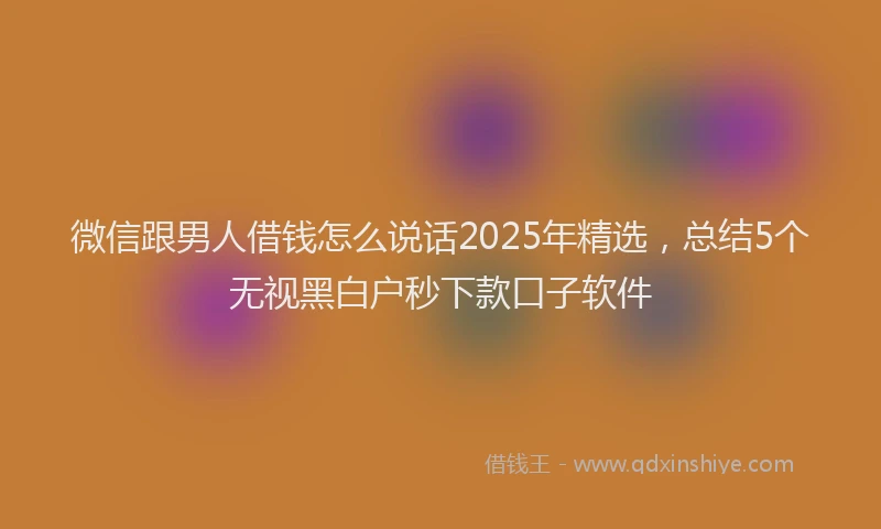 微信跟男人借钱怎么说话2025年精选，总结5个无视黑白户秒下款口子软件