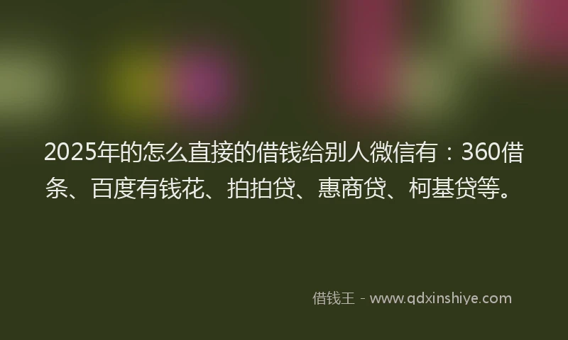 2025年的怎么直接的借钱给别人微信有：360借条、百度有钱花、拍拍贷、惠商贷、柯基贷等。