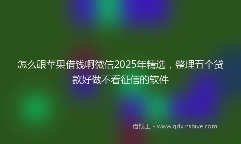 怎么跟苹果借钱啊微信2025年精选，整理五个贷款好做不看征信的软件