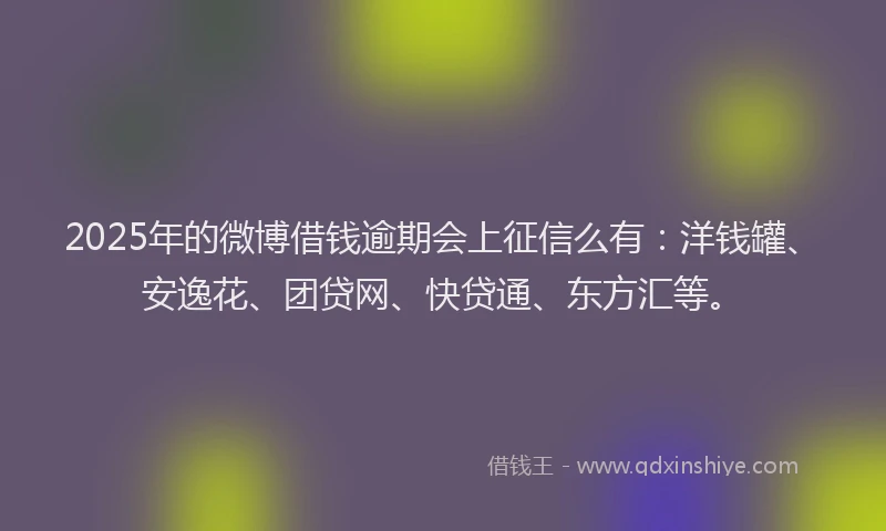 2025年的微博借钱逾期会上征信么有：洋钱罐、安逸花、团贷网、快贷通、东方汇等。