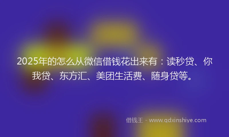 2025年的怎么从微信借钱花出来有：读秒贷、你我贷、东方汇、美团生活费、随身贷等。