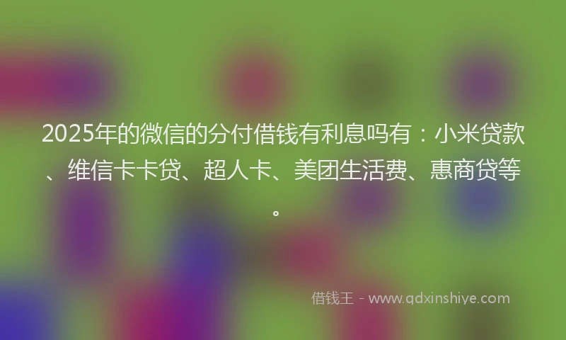 2025年的微信的分付借钱有利息吗有：小米贷款、维信卡卡贷、超人卡、美团生活费、惠商贷等。