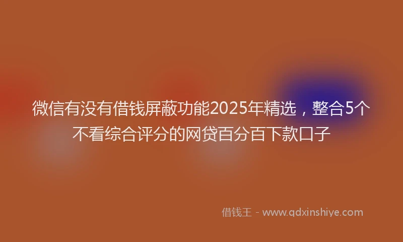 微信有没有借钱屏蔽功能2025年精选，整合5个不看综合评分的网贷百分百下款口子