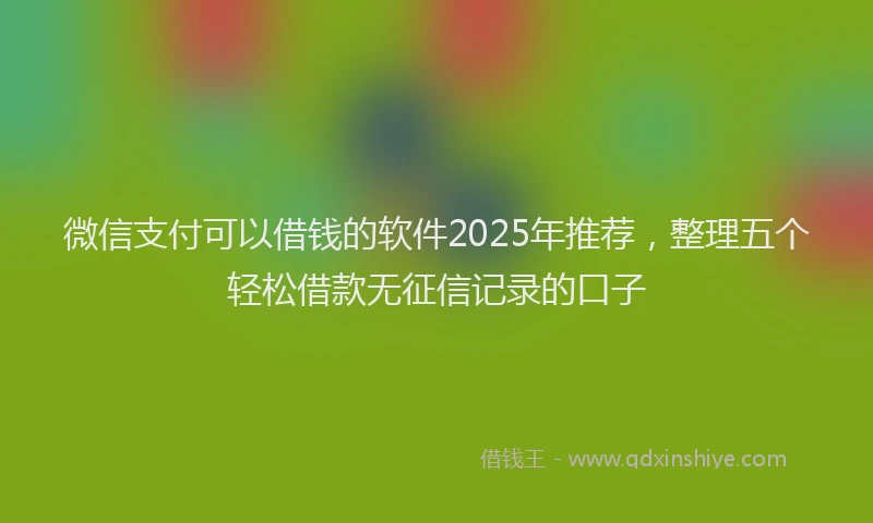 微信支付可以借钱的软件2025年推荐，整理五个轻松借款无征信记录的口子