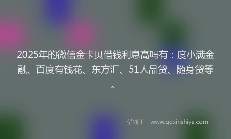 2025年的微信金卡贝借钱利息高吗有：度小满金融、百度有钱花、东方汇、51人品贷、随身贷等。