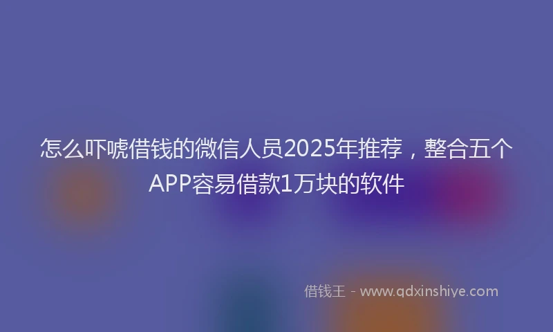 怎么吓唬借钱的微信人员2025年推荐，整合五个APP容易借款1万块的软件