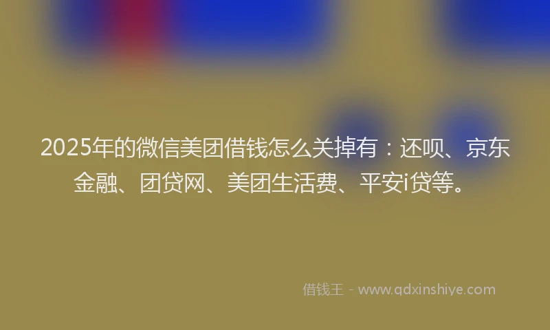 2025年的微信美团借钱怎么关掉有：还呗、京东金融、团贷网、美团生活费、平安i贷等。