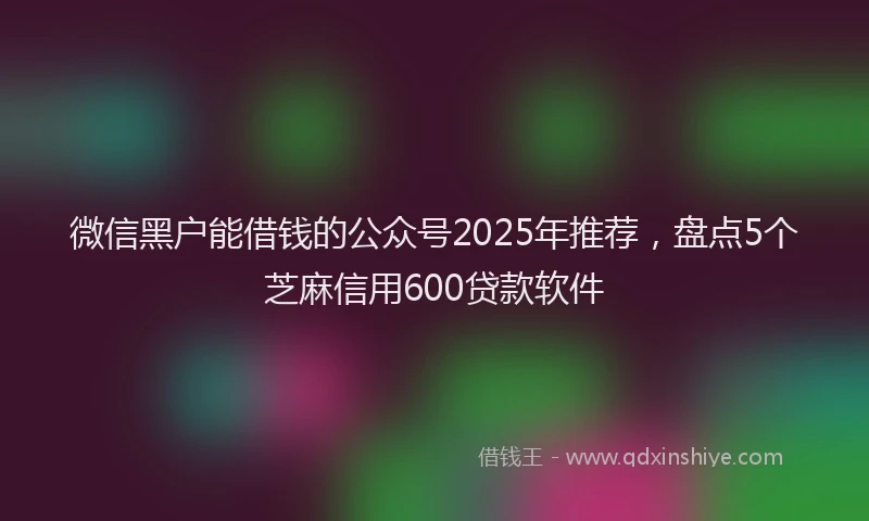 微信黑户能借钱的公众号2025年推荐，盘点5个芝麻信用600贷款软件