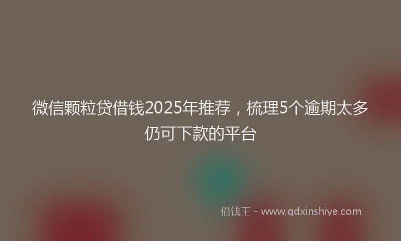 微信颗粒贷借钱2025年推荐，梳理5个逾期太多仍可下款的平台