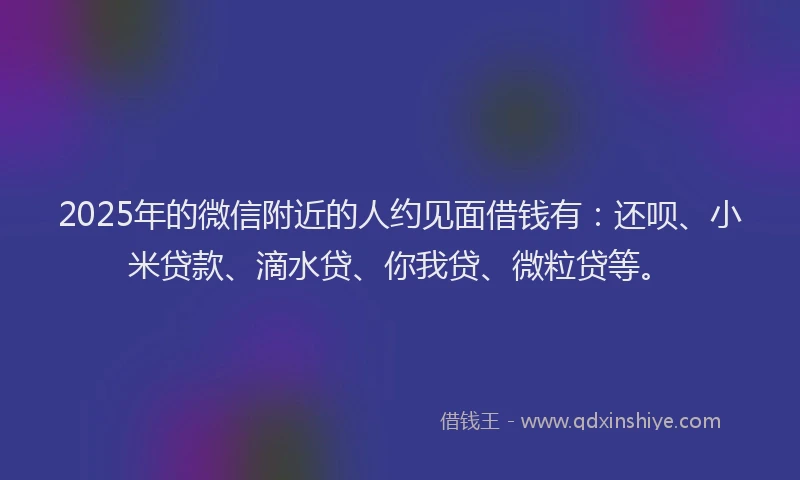 2025年的微信附近的人约见面借钱有：还呗、小米贷款、滴水贷、你我贷、微粒贷等。