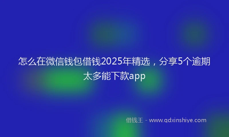 怎么在微信钱包借钱2025年精选，分享5个逾期太多能下款app
