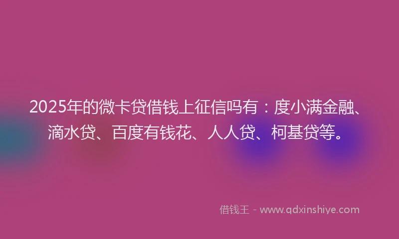 2025年的微卡贷借钱上征信吗有：度小满金融、滴水贷、百度有钱花、人人贷、柯基贷等。