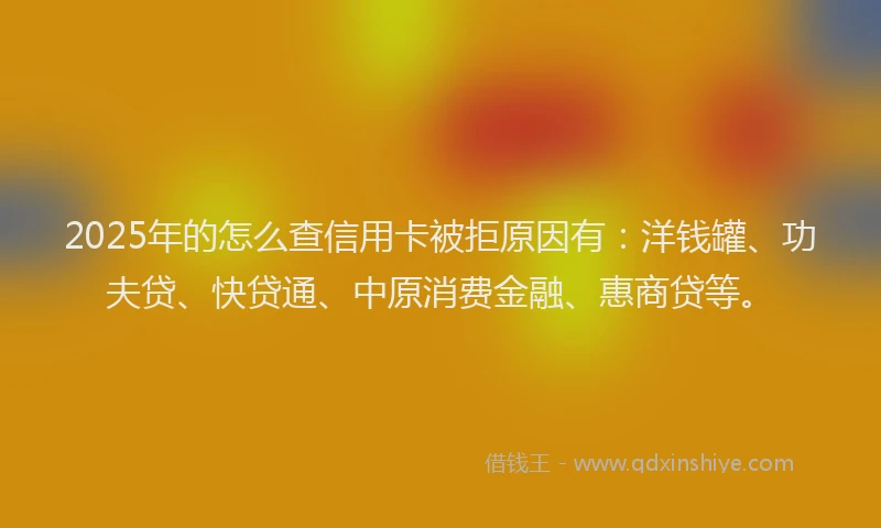 2025年的怎么查信用卡被拒原因有：洋钱罐、功夫贷、快贷通、中原消费金融、惠商贷等。