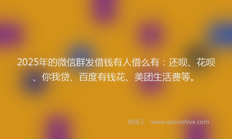 2025年的微信群发借钱有人借么有：还呗、花呗、你我贷、百度有钱花、美团生活费等。