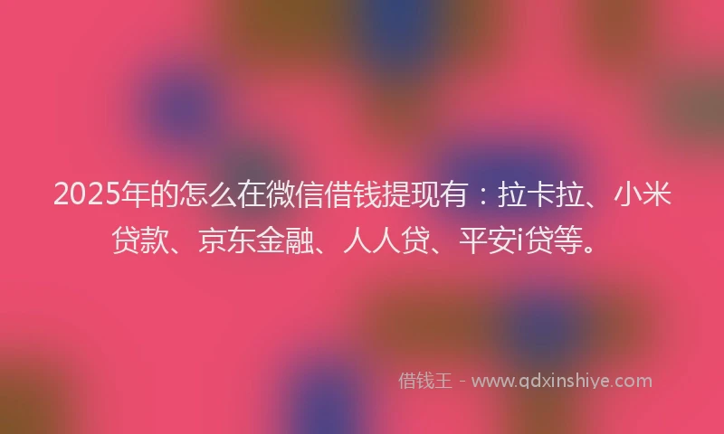 2025年的怎么在微信借钱提现有：拉卡拉、小米贷款、京东金融、人人贷、平安i贷等。