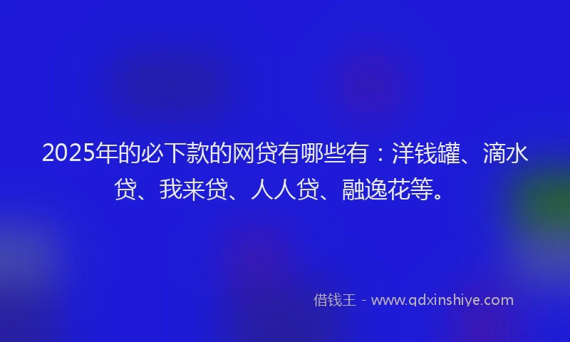 2025年的必下款的网贷有哪些有：洋钱罐、滴水贷、我来贷、人人贷、融逸花等。