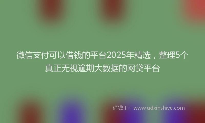 微信支付可以借钱的平台2025年精选，整理5个真正无视逾期大数据的网贷平台