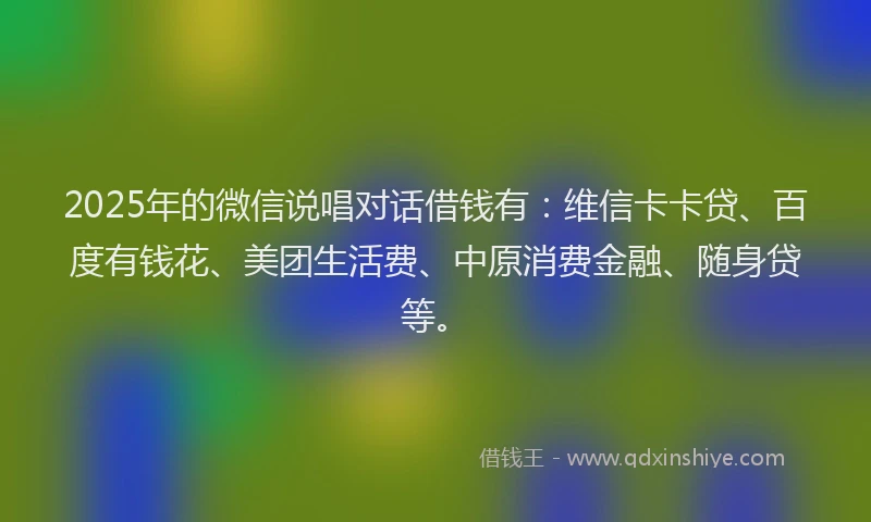 2025年的微信说唱对话借钱有：维信卡卡贷、百度有钱花、美团生活费、中原消费金融、随身贷等。