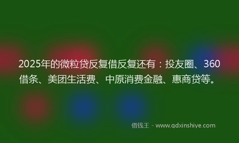 2025年的微粒贷反复借反复还有：投友圈、360借条、美团生活费、中原消费金融、惠商贷等。