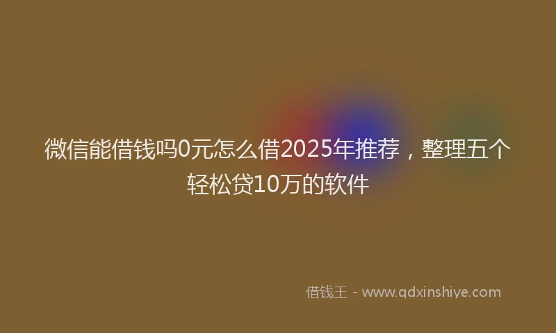 微信能借钱吗0元怎么借2025年推荐，整理五个轻松贷10万的软件