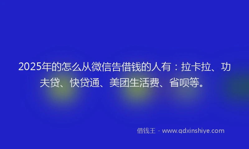 2025年的怎么从微信告借钱的人有：拉卡拉、功夫贷、快贷通、美团生活费、省呗等。