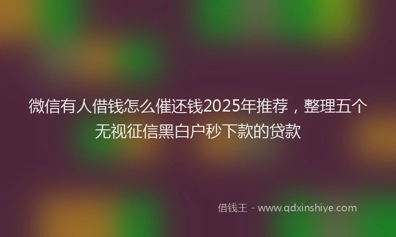 微信有人借钱怎么催还钱2025年推荐，整理五个无视征信黑白户秒下款的贷款