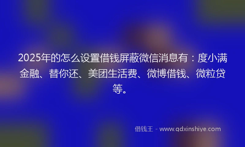 2025年的怎么设置借钱屏蔽微信消息有：度小满金融、替你还、美团生活费、微博借钱、微粒贷等。