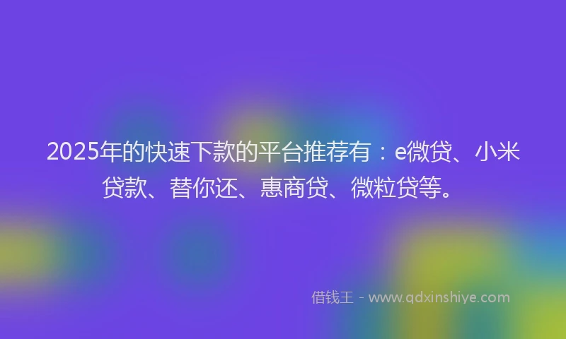 2025年的快速下款的平台推荐有：e微贷、小米贷款、替你还、惠商贷、微粒贷等。