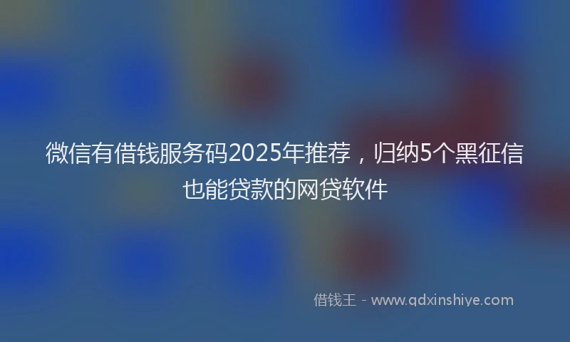 微信有借钱服务码2025年推荐，归纳5个黑征信也能贷款的网贷软件