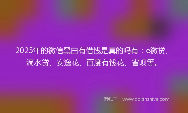 2025年的微信黑白有借钱是真的吗有:e微贷、滴水贷、安逸花、百度有钱花、省呗等。