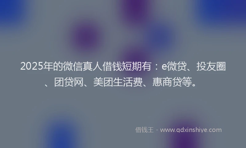 2025年的微信真人借钱短期有：e微贷、投友圈、团贷网、美团生活费、惠商贷等。