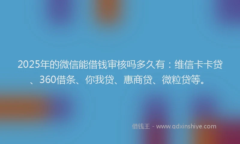 2025年的微信能借钱审核吗多久有：维信卡卡贷、360借条、你我贷、惠商贷、微粒贷等。