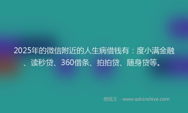 2025年的微信附近的人生病借钱有：度小满金融、读秒贷、360借条、拍拍贷、随身贷等。