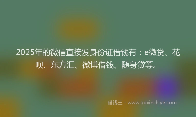 2025年的微信直接发身份证借钱有：e微贷、花呗、东方汇、微博借钱、随身贷等。