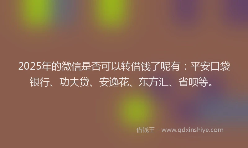 2025年的微信是否可以转借钱了呢有：平安口袋银行、功夫贷、安逸花、东方汇、省呗等。