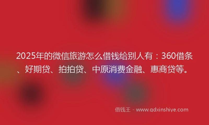 2025年的微信旅游怎么借钱给别人有：360借条、好期贷、拍拍贷、中原消费金融、惠商贷等。