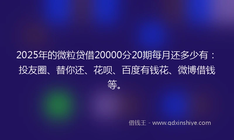 2025年的微粒贷借20000分20期每月还多少有：投友圈、替你还、花呗、百度有钱花、微博借钱等。