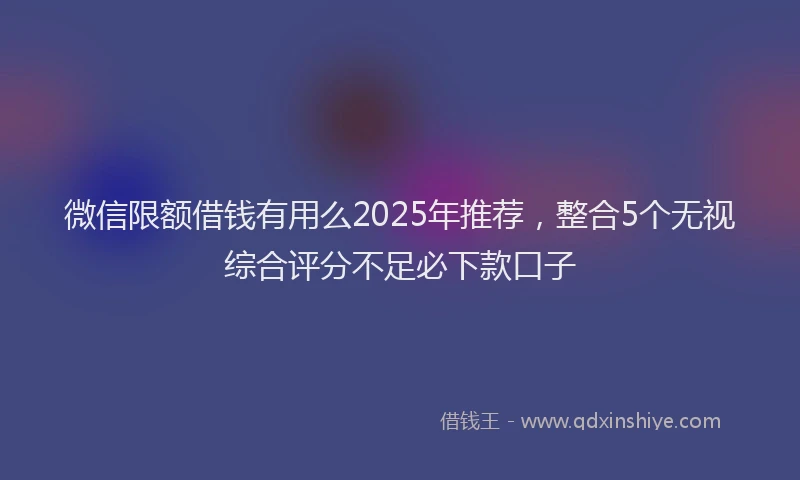 微信限额借钱有用么2025年推荐，整合5个无视综合评分不足必下款口子