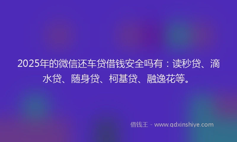 2025年的微信还车贷借钱安全吗有：读秒贷、滴水贷、随身贷、柯基贷、融逸花等。