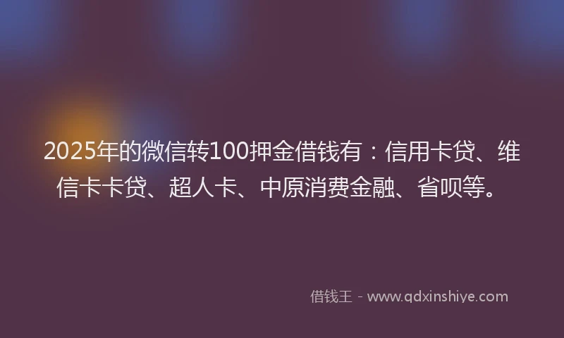2025年的微信转100押金借钱有：信用卡贷、维信卡卡贷、超人卡、中原消费金融、省呗等。