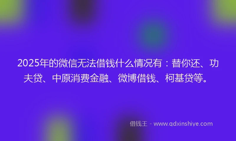 2025年的微信无法借钱什么情况有：替你还、功夫贷、中原消费金融、微博借钱、柯基贷等。